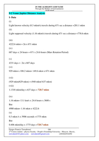 IN THE ALMIGHTY GOD NAME
Through the Mother of God mediation
I do this research
Gerges Francis Tawadrous/
2nd
Course student – physics Faculty – People's Friendship University – Moscow –Russia..
mrwaheid1@yahoo.com mrwaheid@gmail.com +201022532292
166
9-2 Venus Jupiter Distance Analysis
I- Data
(i)
Light known velocity (0.3 mkm/s) travels during 671 sec a distance =201.1 mkm
(ii)
Light supposed velocity (1.16 mkm/s) travels during 671 sec a distance =778.6 mkm
(iii)
4222.6 mkm = 2π x 671 mkm
(iv)
687 days x 24 hours = 671 x 24.6 hours (Mars Rotation Period)
(v)
4331 days = 2π x 687 days
(vi)
929 mkm x 108.2 mkm= 149.6 mkm x 671 mkm
(vii)
(929 mkm/629 mkm) = (940 mkm/ 637 mkm)
(viii)
1.1318 mkm/day x 637 days = 720.7 mkm
(ix)
1.16 mkm= 13.1 km/s x 24.6 hours x 3600 s
But
4900 mkm= 1.16 mkm x 4222.6
(x)
0.3 mkm /s x 5906 seconds =1775 mkm
But
0.406 mkm/day x 1775 days =720.7 mkm
 