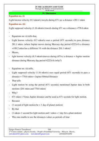 IN THE ALMIGHTY GOD NAME
Through the Mother of God mediation
I do this research
Gerges Francis Tawadrous/
2nd
Course student – physics Faculty – People's Friendship University – Moscow –Russia..
mrwaheid1@yahoo.com mrwaheid@gmail.com +201022532292
168
II- Discussion
Equation no. (i)
Light known velocity (0.3 mkm/s) travels during 671 sec a distance =201.1 mkm
Equation no. (ii)
Light supposed velocity (1.16 mkm/s) travels during 671 sec a distance =778.6 mkm
-
- Equations no. (i) tells that,
- Light known velocity (0.3 mkm/s) uses a period (671 seconds) to pass distance
201.1 mkm. (where Jupiter moves during Mercury day period 4222.6 h a distance
=199.2 mkm has a different 1% with the distance 201.1 mkm)!
- Means,
- light known velocity (0.3 mkm/s)moves during (671s) a distance = Jupiter motion
distance during Mercury day period 4222.6 h (why?)
- Equations no. (ii) tells,
- Light supposed velocity (1.16 mkm/s) uses equal period (671 seconds) to pass a
distance = 778.6 mkm = Jupiter Orbital Distance
- That tells
- Light motion be using the period (671 seconds) mentioned Jupiter data in both
motions (201 mkm and 778.6 mkm)
- Why?
- 671 mkm = Venus Jupiter distance and be used as 671 seconds for light motion.
- Because
- (1 second of light motion be = 1 day of planet motion)
- By that
- (1 mkm= 1 second for light motion and 1 mkm = 1 day for a plant motion)
- This rate enable to use the distances values as periods of time
 