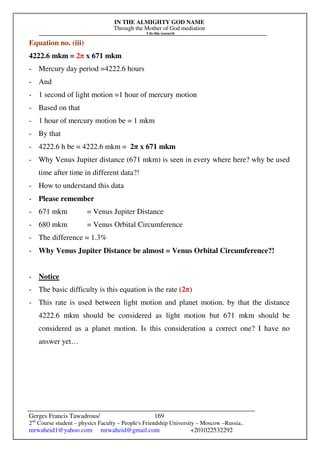 IN THE ALMIGHTY GOD NAME
Through the Mother of God mediation
I do this research
Gerges Francis Tawadrous/
2nd
Course student – physics Faculty – People's Friendship University – Moscow –Russia..
mrwaheid1@yahoo.com mrwaheid@gmail.com +201022532292
169
Equation no. (iii)
4222.6 mkm = 2π x 671 mkm
- Mercury day period =4222.6 hours
- And
- 1 second of light motion =1 hour of mercury motion
- Based on that
- 1 hour of mercury motion be = 1 mkm
- By that
- 4222.6 h be = 4222.6 mkm = 2π x 671 mkm
- Why Venus Jupiter distance (671 mkm) is seen in every where here? why be used
time after time in different data?!
- How to understand this data
- Please remember
- 671 mkm = Venus Jupiter Distance
- 680 mkm = Venus Orbital Circumference
- The difference = 1.3%
- Why Venus Jupiter Distance be almost = Venus Orbital Circumference?!
- Notice
- The basic difficulty is this equation is the rate (2π)
- This rate is used between light motion and planet motion. by that the distance
4222.6 mkm should be considered as light motion but 671 mkm should be
considered as a planet motion. Is this consideration a correct one? I have no
answer yet…
 