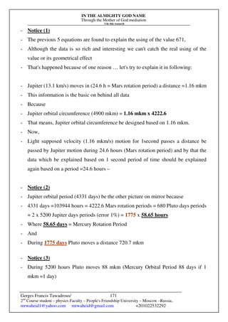 IN THE ALMIGHTY GOD NAME
Through the Mother of God mediation
I do this research
Gerges Francis Tawadrous/
2nd
Course student – physics Faculty – People's Friendship University – Moscow –Russia..
mrwaheid1@yahoo.com mrwaheid@gmail.com +201022532292
171
- Notice (1)
- The previous 5 equations are found to explain the using of the value 671,
- Although the data is so rich and interesting we can't catch the real using of the
value or its geometrical effect
- That's happened because of one reason … let's try to explain it in following:
- Jupiter (13.1 km/s) moves in (24.6 h = Mars rotation period) a distance =1.16 mkm
- This information is the basic on behind all data
- Because
- Jupiter orbital circumference (4900 mkm) = 1.16 mkm x 4222.6
- That means, Jupiter orbital circumference be designed based on 1.16 mkm.
- Now,
- Light supposed velocity (1.16 mkm/s) motion for 1second passes a distance be
passed by Jupiter motion during 24.6 hours (Mars rotation period) and by that the
data which be explained based on 1 second period of time should be explained
again based on a period =24.6 hours –
- Notice (2)
- Jupiter orbital period (4331 days) be the other picture on mirror because
- 4331 days =103944 hours = 4222.6 Mars rotation periods = 680 Pluto days periods
= 2 x 5200 Jupiter days periods (error 1%) = 1775 x 58.65 hours
- Where 58.65 days = Mercury Rotation Period
- And
- During 1775 days Pluto moves a distance 720.7 mkm
- Notice (3)
- During 5200 hours Pluto moves 88 mkm (Mercury Orbital Period 88 days if 1
mkm =1 day)
 
