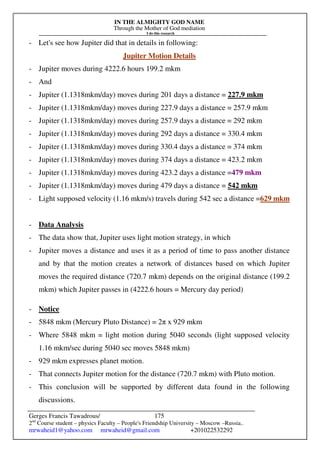IN THE ALMIGHTY GOD NAME
Through the Mother of God mediation
I do this research
Gerges Francis Tawadrous/
2nd
Course student – physics Faculty – People's Friendship University – Moscow –Russia..
mrwaheid1@yahoo.com mrwaheid@gmail.com +201022532292
175
- Let's see how Jupiter did that in details in following:
Jupiter Motion Details
- Jupiter moves during 4222.6 hours 199.2 mkm
- And
- Jupiter (1.1318mkm/day) moves during 201 days a distance = 227.9 mkm
- Jupiter (1.1318mkm/day) moves during 227.9 days a distance = 257.9 mkm
- Jupiter (1.1318mkm/day) moves during 257.9 days a distance = 292 mkm
- Jupiter (1.1318mkm/day) moves during 292 days a distance = 330.4 mkm
- Jupiter (1.1318mkm/day) moves during 330.4 days a distance = 374 mkm
- Jupiter (1.1318mkm/day) moves during 374 days a distance = 423.2 mkm
- Jupiter (1.1318mkm/day) moves during 423.2 days a distance =479 mkm
- Jupiter (1.1318mkm/day) moves during 479 days a distance = 542 mkm
- Light supposed velocity (1.16 mkm/s) travels during 542 sec a distance =629 mkm
- Data Analysis
- The data show that, Jupiter uses light motion strategy, in which
- Jupiter moves a distance and uses it as a period of time to pass another distance
and by that the motion creates a network of distances based on which Jupiter
moves the required distance (720.7 mkm) depends on the original distance (199.2
mkm) which Jupiter passes in (4222.6 hours = Mercury day period)
- Notice
- 5848 mkm (Mercury Pluto Distance) = 2π x 929 mkm
- Where 5848 mkm = light motion during 5040 seconds (light supposed velocity
1.16 mkm/sec during 5040 sec moves 5848 mkm)
- 929 mkm expresses planet motion.
- That connects Jupiter motion for the distance (720.7 mkm) with Pluto motion.
- This conclusion will be supported by different data found in the following
discussions.
 