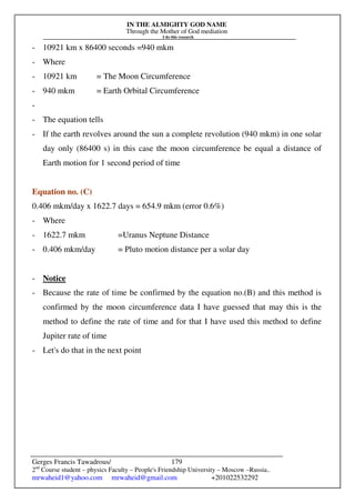IN THE ALMIGHTY GOD NAME
Through the Mother of God mediation
I do this research
Gerges Francis Tawadrous/
2nd
Course student – physics Faculty – People's Friendship University – Moscow –Russia..
mrwaheid1@yahoo.com mrwaheid@gmail.com +201022532292
179
- 10921 km x 86400 seconds =940 mkm
- Where
- 10921 km = The Moon Circumference
- 940 mkm = Earth Orbital Circumference
-
- The equation tells
- If the earth revolves around the sun a complete revolution (940 mkm) in one solar
day only (86400 s) in this case the moon circumference be equal a distance of
Earth motion for 1 second period of time
Equation no. (C)
0.406 mkm/day x 1622.7 days = 654.9 mkm (error 0.6%)
- Where
- 1622.7 mkm =Uranus Neptune Distance
- 0.406 mkm/day = Pluto motion distance per a solar day
- Notice
- Because the rate of time be confirmed by the equation no.(B) and this method is
confirmed by the moon circumference data I have guessed that may this is the
method to define the rate of time and for that I have used this method to define
Jupiter rate of time
- Let's do that in the next point
 