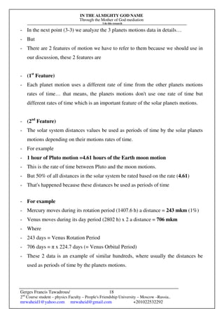 IN THE ALMIGHTY GOD NAME
Through the Mother of God mediation
I do this research
Gerges Francis Tawadrous/
2nd
Course student – physics Faculty – People's Friendship University – Moscow –Russia..
mrwaheid1@yahoo.com mrwaheid@gmail.com +201022532292
18
- In the next point (3-3) we analyze the 3 planets motions data in details…
- But
- There are 2 features of motion we have to refer to them because we should use in
our discussion, these 2 features are
- (1st
Feature)
- Each planet motion uses a different rate of time from the other planets motions
rates of time… that means, the planets motions don't use one rate of time but
different rates of time which is an important feature of the solar planets motions.
- (2nd
Feature)
- The solar system distances values be used as periods of time by the solar planets
motions depending on their motions rates of time.
- For example
- 1 hour of Pluto motion =4.61 hours of the Earth moon motion
- This is the rate of time between Pluto and the moon motions.
- But 50% of all distances in the solar system be rated based on the rate (4.61)
- That's happened because these distances be used as periods of time
- For example
- Mercury moves during its rotation period (1407.6 h) a distance = 243 mkm (1%)
- Venus moves during its day period (2802 h) x 2 a distance = 706 mkm
- Where
- 243 days = Venus Rotation Period
- 706 days = π x 224.7 days (= Venus Orbital Period)
- These 2 data is an example of similar hundreds, where usually the distances be
used as periods of time by the planets motions.
 