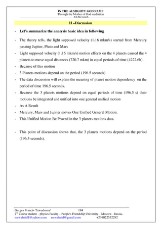 IN THE ALMIGHTY GOD NAME
Through the Mother of God mediation
I do this research
Gerges Francis Tawadrous/
2nd
Course student – physics Faculty – People's Friendship University – Moscow –Russia..
mrwaheid1@yahoo.com mrwaheid@gmail.com +201022532292
184
II –Discussion
- Let's summarize the analysis basic idea in following
- The theory tells, the light supposed velocity (1.16 mkm/s) started from Mercury
passing Jupiter, Pluto and Mars
- Light supposed velocity (1.16 mkm/s) motion effects on the 4 planets caused the 4
planets to move equal distances (720.7 mkm) in equal periods of time (4222.6h)
- Because of this motion
- 3 Planets motions depend on the period (196.5 seconds)
- The data discussion will explain the meaning of planet motion dependency on the
period of time 196.5 seconds.
- Because the 3 planets motions depend on equal periods of time (196.5 s) their
motions be integrated and unified into one general unified motion
- As A Result
- Mercury, Mars and Jupiter moves One Unified General Motion.
- This Unified Motion Be Proved in the 3 planets motions data.
- This point of discussion shows that, the 3 planets motions depend on the period
(196.5 seconds).
 