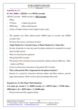 IN THE ALMIGHTY GOD NAME
Through the Mother of God mediation
I do this research
Gerges Francis Tawadrous/
2nd
Course student – physics Faculty – People's Friendship University – Moscow –Russia..
mrwaheid1@yahoo.com mrwaheid@gmail.com +201022532292
185
Equation no. (1)
8 x 9.9 x 3600 s = 285120 s = π x 90756.2 seconds
(90756.2 seconds – 90560 seconds) = 196.5 seconds
- Where
- 9.9 hours = Jupiter day period
- 90560 days =Pluto orbital period
- (8 days of Jupiter motion creates Jupiter 8 days cycle)
- The equation uses Pluto orbital period (90560 days) in seconds unit (90560
seconds) why?
- We know this answer, and keep it by heart
- (Light Motion For 1 Second Causes A Planet Motion For 1 Solar Day)
- By that, all periods in solar day units for planets motions be considered in second
units for light motion.
- What we need from this equation?
- The period 196.5 seconds
- This period is the connection reason among the 4 planets motions (Mercury – Mars
– Jupiter and Pluto)
- In fact our discussion cornerstone is the period 196.5 seconds
- Why is this period 196.5 s important for the planets motions?
- Because it's created by interaction between Jupiter and Pluto motions. and the
paper main equation which we have discussed deeply before tells
Equation no. (I) (The Paper Main Equation)
1.16 mkm per second x 2 x 86400 seconds =2 x 100733 mkm = (37100 mkm –
4900 mkm) x 2π = 28255 mkm + 2 x 86400 mkm
- We have discussed this equation before
 