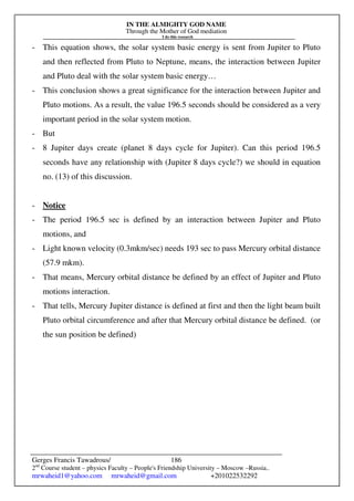 IN THE ALMIGHTY GOD NAME
Through the Mother of God mediation
I do this research
Gerges Francis Tawadrous/
2nd
Course student – physics Faculty – People's Friendship University – Moscow –Russia..
mrwaheid1@yahoo.com mrwaheid@gmail.com +201022532292
186
- This equation shows, the solar system basic energy is sent from Jupiter to Pluto
and then reflected from Pluto to Neptune, means, the interaction between Jupiter
and Pluto deal with the solar system basic energy…
- This conclusion shows a great significance for the interaction between Jupiter and
Pluto motions. As a result, the value 196.5 seconds should be considered as a very
important period in the solar system motion.
- But
- 8 Jupiter days create (planet 8 days cycle for Jupiter). Can this period 196.5
seconds have any relationship with (Jupiter 8 days cycle?) we should in equation
no. (13) of this discussion.
- Notice
- The period 196.5 sec is defined by an interaction between Jupiter and Pluto
motions, and
- Light known velocity (0.3mkm/sec) needs 193 sec to pass Mercury orbital distance
(57.9 mkm).
- That means, Mercury orbital distance be defined by an effect of Jupiter and Pluto
motions interaction.
- That tells, Mercury Jupiter distance is defined at first and then the light beam built
Pluto orbital circumference and after that Mercury orbital distance be defined. (or
the sun position be defined)
 