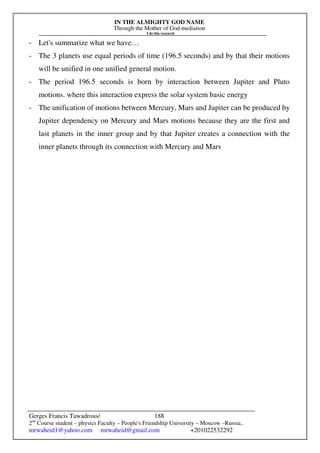 IN THE ALMIGHTY GOD NAME
Through the Mother of God mediation
I do this research
Gerges Francis Tawadrous/
2nd
Course student – physics Faculty – People's Friendship University – Moscow –Russia..
mrwaheid1@yahoo.com mrwaheid@gmail.com +201022532292
188
- Let's summarize what we have…
- The 3 planets use equal periods of time (196.5 seconds) and by that their motions
will be unified in one unified general motion.
- The period 196.5 seconds is born by interaction between Jupiter and Pluto
motions. where this interaction express the solar system basic energy
- The unification of motions between Mercury, Mars and Jupiter can be produced by
Jupiter dependency on Mercury and Mars motions because they are the first and
last planets in the inner group and by that Jupiter creates a connection with the
inner planets through its connection with Mercury and Mars
 