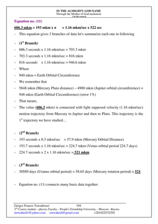 IN THE ALMIGHTY GOD NAME
Through the Mother of God mediation
I do this research
Gerges Francis Tawadrous/
2nd
Course student – physics Faculty – People's Friendship University – Moscow –Russia..
mrwaheid1@yahoo.com mrwaheid@gmail.com +201022532292
194
Equation no. (11)
606.3 mkm = 193 mkm x π = 1.16 mkm/sec x 522 sec
- This equation gives 3 branches of data let's summarize each one in following
- (1st
Branch)
- 606.3 seconds x 1.16 mkm/sec = 703.3 mkm
- 703.3 seconds x 1.16 mkm/sec = 816 mkm
- 816 seconds x 1.16 mkm/sec = 946.6 mkm
- Where
- 940 mkm = Earth Orbital Circumference
- We remember that
- 5848 mkm (Mercury Pluto distance) – 4900 mkm (Jupiter orbital circumference) =
948 mkm (Earth Orbital Circumference) (error 1%)
- That means,
- The value (606.3 mkm) is connected with light supposed velocity (1.16 mkm/sec)
motion trajectory from Mercury to Jupiter and then to Pluto. This trajectory is the
1st
trajectory we have studied…
- (2nd
Branch)
- 193 seconds x 0.3 mkm/sec = 57.9 mkm (Mercury Orbital Distance)
- 193.7 seconds x 1.16 mkm/sec = 224.7 mkm (Venus orbital period 224.7 days)
- 224.7 seconds x 2 x 1.16 mkm/sec = 521 mkm
- (3rd
Branch)
- 30589 days (Uranus orbital period) = 58.65 days (Mercury rotation period) x 521
- Equation no. (11) connects many basic data together.
 