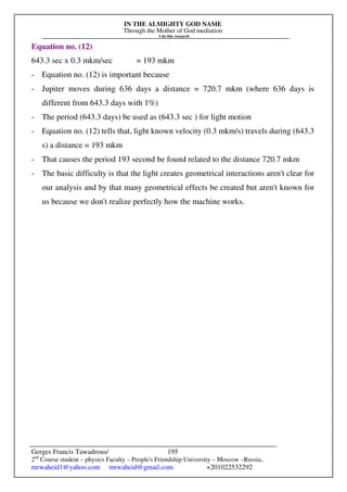 IN THE ALMIGHTY GOD NAME
Through the Mother of God mediation
I do this research
Gerges Francis Tawadrous/
2nd
Course student – physics Faculty – People's Friendship University – Moscow –Russia..
mrwaheid1@yahoo.com mrwaheid@gmail.com +201022532292
195
Equation no. (12)
643.3 sec x 0.3 mkm/sec = 193 mkm
- Equation no. (12) is important because
- Jupiter moves during 636 days a distance = 720.7 mkm (where 636 days is
different from 643.3 days with 1%)
- The period (643.3 days) be used as (643.3 sec ) for light motion
- Equation no. (12) tells that, light known velocity (0.3 mkm/s) travels during (643.3
s) a distance = 193 mkm
- That causes the period 193 second be found related to the distance 720.7 mkm
- The basic difficulty is that the light creates geometrical interactions aren't clear for
our analysis and by that many geometrical effects be created but aren't known for
us because we don't realize perfectly how the machine works.
 