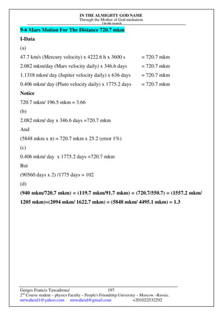 IN THE ALMIGHTY GOD NAME
Through the Mother of God mediation
I do this research
Gerges Francis Tawadrous/
2nd
Course student – physics Faculty – People's Friendship University – Moscow –Russia..
mrwaheid1@yahoo.com mrwaheid@gmail.com +201022532292
197
9-6 Mars Motion For The Distance 720.7 mkm
I-Data
(a)
47.7 km/s (Mercury velocity) x 4222.6 h x 3600 s = 720.7 mkm
2.082 mkm/day (Mars velocity daily) x 346.6 days = 720.7 mkm
1.1318 mkm/ day (Jupiter velocity daily) x 636 days = 720.7 mkm
0.406 mkm/ day (Pluto velocity daily) x 1775.2 days = 720.7 mkm
Notice
720.7 mkm/ 196.5 mkm = 3.66
(b)
2.082 mkm/ day x 346.6 days =720.7 mkm
And
(5848 mkm x π) = 720.7 mkm x 25.2 (error 1%)
(c)
0.406 mkm/ day x 1775.2 days =720.7 mkm
But
(90560 days x 2) /1775 days = 102
(d)
(940 mkm/720.7 mkm) = (119.7 mkm/91.7 mkm) = (720.7/550.7) = (1557.2 mkm/
1205 mkm)=(2094 mkm/ 1622.7 mkm) = (5848 mkm/ 4495.1 mkm) = 1.3
 
