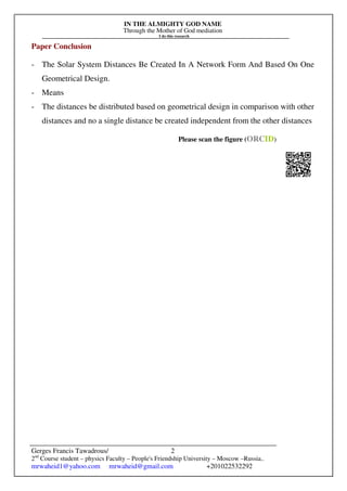 IN THE ALMIGHTY GOD NAME
Through the Mother of God mediation
I do this research
Gerges Francis Tawadrous/
2nd
Course student – physics Faculty – People's Friendship University – Moscow –Russia..
mrwaheid1@yahoo.com mrwaheid@gmail.com +201022532292
2
Paper Conclusion
- The Solar System Distances Be Created In A Network Form And Based On One
Geometrical Design.
- Means
- The distances be distributed based on geometrical design in comparison with other
distances and no a single distance be created independent from the other distances
Please scan the figure (ORCID)
 