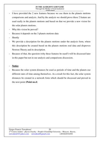IN THE ALMIGHTY GOD NAME
Through the Mother of God mediation
I do this research
Gerges Francis Tawadrous/
2nd
Course student – physics Faculty – People's Friendship University – Moscow –Russia..
mrwaheid1@yahoo.com mrwaheid@gmail.com +201022532292
20
- I have provided the 2 new features because we use them in the planets motions
comparisons and analysis. And by the analysis we should prove these 2 feature are
used really in the planets motions and based on that we provide a new vision for
the solar planets motions.
- Why this vision be proved?
- Because it depends on the 3 planets motions data
- Shortly
- We provide a description for the planets motions under the analysis form, where
this description be created based on the planets motions real data and disproves
Newton Theory and its description.
- Because of that, the question (why these features be used?) will be discussed later
in this paper but not in our analysis and comparisons discussion.
- Notice
- Because the solar system distances be used as periods of time and the planets use
different rates of time among themselves. As a result for this fact, the solar system
distances be created in a network form which should be discussed and proved in
the next point (Point no.4)
 