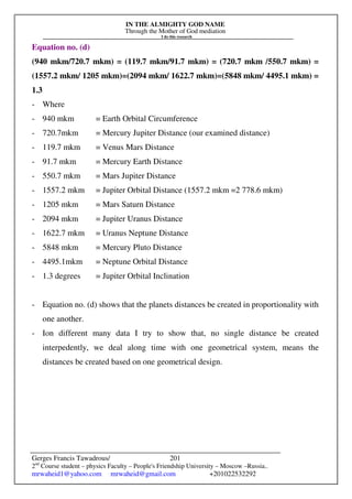 IN THE ALMIGHTY GOD NAME
Through the Mother of God mediation
I do this research
Gerges Francis Tawadrous/
2nd
Course student – physics Faculty – People's Friendship University – Moscow –Russia..
mrwaheid1@yahoo.com mrwaheid@gmail.com +201022532292
201
Equation no. (d)
(940 mkm/720.7 mkm) = (119.7 mkm/91.7 mkm) = (720.7 mkm /550.7 mkm) =
(1557.2 mkm/ 1205 mkm)=(2094 mkm/ 1622.7 mkm)=(5848 mkm/ 4495.1 mkm) =
1.3
- Where
- 940 mkm = Earth Orbital Circumference
- 720.7mkm = Mercury Jupiter Distance (our examined distance)
- 119.7 mkm = Venus Mars Distance
- 91.7 mkm = Mercury Earth Distance
- 550.7 mkm = Mars Jupiter Distance
- 1557.2 mkm = Jupiter Orbital Distance (1557.2 mkm =2 778.6 mkm)
- 1205 mkm = Mars Saturn Distance
- 2094 mkm = Jupiter Uranus Distance
- 1622.7 mkm = Uranus Neptune Distance
- 5848 mkm = Mercury Pluto Distance
- 4495.1mkm = Neptune Orbital Distance
- 1.3 degrees = Jupiter Orbital Inclination
- Equation no. (d) shows that the planets distances be created in proportionality with
one another.
- Ion different many data I try to show that, no single distance be created
interpedently, we deal along time with one geometrical system, means the
distances be created based on one geometrical design.
 