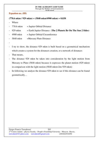 IN THE ALMIGHTY GOD NAME
Through the Mother of God mediation
I do this research
Gerges Francis Tawadrous/
2nd
Course student – physics Faculty – People's Friendship University – Moscow –Russia..
mrwaheid1@yahoo.com mrwaheid@gmail.com +201022532292
203
Equation no. (III)
(778.6 mkm / 929 mkm) = (5848 mkm/4900 mkm) = 0.838
- Where
- 778.6 mkm = Jupiter Orbital Distance
- 929 mkm = Earth Jupiter Distance (The 2 Planets Be On The Sun 2 Sides)
- 4900 mkm = Jupiter Orbital Circumference
- 5848 mkm =Mercury Pluto Distance
-
- I try to show, the distance 929 mkm is built based on a geometrical mechanism
which creates a system for the distances creation, or a network of distances
- That means,
- The distance 929 mkm be taken into consideration by the light motion from
Mercury to Pluto (5848 mkm) because it expresses the planet motion (929 mkm)
in comparison with the light motion (5848 mkm=2πx 929 mkm)
- In following we analyze the distance 929 mkm to see if this distance can be found
geometrically…
 