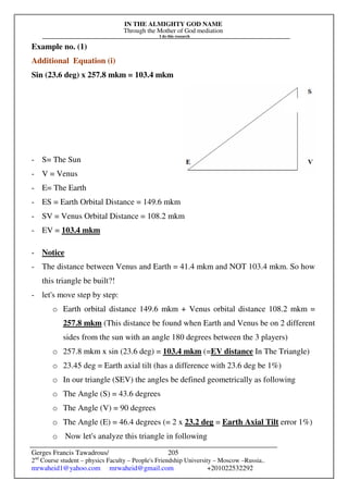 IN THE ALMIGHTY GOD NAME
Through the Mother of God mediation
I do this research
Gerges Francis Tawadrous/
2nd
Course student – physics Faculty – People's Friendship University – Moscow –Russia..
mrwaheid1@yahoo.com mrwaheid@gmail.com +201022532292
205
Example no. (1)
Additional Equation (i)
Sin (23.6 deg) x 257.8 mkm = 103.4 mkm
- S= The Sun
- V = Venus
- E= The Earth
- ES = Earth Orbital Distance = 149.6 mkm
- SV = Venus Orbital Distance = 108.2 mkm
- EV = 103.4 mkm
- Notice
- The distance between Venus and Earth = 41.4 mkm and NOT 103.4 mkm. So how
this triangle be built?!
- let's move step by step:
o Earth orbital distance 149.6 mkm + Venus orbital distance 108.2 mkm =
257.8 mkm (This distance be found when Earth and Venus be on 2 different
sides from the sun with an angle 180 degrees between the 3 players)
o 257.8 mkm x sin (23.6 deg) = 103.4 mkm (=EV distance In The Triangle)
o 23.45 deg = Earth axial tilt (has a difference with 23.6 deg be 1%)
o In our triangle (SEV) the angles be defined geometrically as following
o The Angle (S) = 43.6 degrees
o The Angle (V) = 90 degrees
o The Angle (E) = 46.4 degrees (= 2 x 23.2 deg = Earth Axial Tilt error 1%)
o Now let's analyze this triangle in following
 