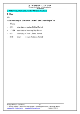 IN THE ALMIGHTY GOD NAME
Through the Mother of God mediation
I do this research
Gerges Francis Tawadrous/
2nd
Course student – physics Faculty – People's Friendship University – Moscow –Russia..
mrwaheid1@yahoo.com mrwaheid@gmail.com +201022532292
21
3-3 Mercury, Mars and Jupiter Motions Analysis
I –Data
(1)
4331 solar days = 24.6 hours x 175.94 = 687 solar days x 2π
- Where
- 4331 solar days = Jupiter Orbital Period
- 175.94 solar days = Mercury Day Period
- 687 solar days = Mars Orbital Period
- 24.6 hours = Mars Rotation Period
 