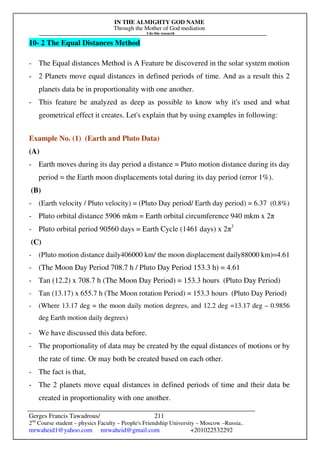 IN THE ALMIGHTY GOD NAME
Through the Mother of God mediation
I do this research
Gerges Francis Tawadrous/
2nd
Course student – physics Faculty – People's Friendship University – Moscow –Russia..
mrwaheid1@yahoo.com mrwaheid@gmail.com +201022532292
211
10- 2 The Equal Distances Method
- The Equal distances Method is A Feature be discovered in the solar system motion
- 2 Planets move equal distances in defined periods of time. And as a result this 2
planets data be in proportionality with one another.
- This feature be analyzed as deep as possible to know why it's used and what
geometrical effect it creates. Let's explain that by using examples in following:
Example No. (1) (Earth and Pluto Data)
(A)
- Earth moves during its day period a distance = Pluto motion distance during its day
period = the Earth moon displacements total during its day period (error 1%).
(B)
- (Earth velocity / Pluto velocity) = (Pluto Day period/ Earth day period) = 6.37 (0.8%)
- Pluto orbital distance 5906 mkm = Earth orbital circumference 940 mkm x 2π
- Pluto orbital period 90560 days = Earth Cycle (1461 days) x 2π3
(C)
- (Pluto motion distance daily406000 km/ the moon displacement daily88000 km)=4.61
- (The Moon Day Period 708.7 h / Pluto Day Period 153.3 h) = 4.61
- Tan (12.2) x 708.7 h (The Moon Day Period) = 153.3 hours (Pluto Day Period)
- Tan (13.17) x 655.7 h (The Moon rotation Period) = 153.3 hours (Pluto Day Period)
- (Where 13.17 deg = the moon daily motion degrees, and 12.2 deg =13.17 deg – 0.9856
deg Earth motion daily degrees)
- We have discussed this data before.
- The proportionality of data may be created by the equal distances of motions or by
the rate of time. Or may both be created based on each other.
- The fact is that,
- The 2 planets move equal distances in defined periods of time and their data be
created in proportionality with one another.
 