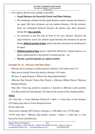 IN THE ALMIGHTY GOD NAME
Through the Mother of God mediation
I do this research
Gerges Francis Tawadrous/
2nd
Course student – physics Faculty – People's Friendship University – Moscow –Russia..
mrwaheid1@yahoo.com mrwaheid@gmail.com +201022532292
212
- Let's analyze the previous example as possible:
o Equal Distances Be Passed By Earth And Pluto Motions,
o We should pay attention for the equal distances nature, because the distances
are equal. But these distances are not random distances. On the contrary,
these are mentioned distances because the planets pass these distances
during their days periods.
o It's necessary to put this data in front of our eyes (always). Because the
equal distances aren't any random equal distances but distances be passed
during defined periods of time and by that these distances be mentioned to
be equal.
o Defined period of time means a period be defined by a planet motion. as a
planet orbital period or day period or rotation period …etc
o Shortly a period depends on a planet motion
Example No. (2) (Mercury and Mars Data)
- Mercury moves during its rotation period a distance =243 mkm (error 1%)
- Mars moves during Venus day period a distance =243 mkm
- We have 2 equal distances! Where's the data proportionality?
- (Mercury Day Period)/ (Venus Day Period) = (Mercury Orbital Period / Mercury
Rotation Period)
- That tells, Venus day period is created as a function in Mercury cycles periods.
Can Mars motion for the distance 243 mkm be the reason of this proportionality?
Notice
243 solar days = Venus Rotation Period (if 1 mkm = 1 solar day), so this distance
(243 mkm) may refer to Venus Rotation Period
On the other side
Venus moves during (365.25 days) a distance = 1106 mkm =2π x 175.94 mkm
175.94 solar days = Mercury Day period (means, 1 mkm = 1 solar day is a rate
known by Venus and Mercury).
 