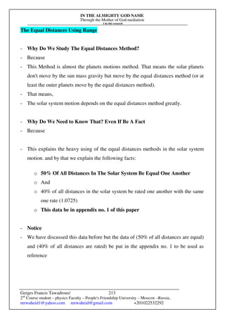 IN THE ALMIGHTY GOD NAME
Through the Mother of God mediation
I do this research
Gerges Francis Tawadrous/
2nd
Course student – physics Faculty – People's Friendship University – Moscow –Russia..
mrwaheid1@yahoo.com mrwaheid@gmail.com +201022532292
213
The Equal Distances Using Range
- Why Do We Study The Equal Distances Method?
- Because
- This Method is almost the planets motions method. That means the solar planets
don't move by the sun mass gravity but move by the equal distances method (or at
least the outer planets move by the equal distances method).
- That means,
- The solar system motion depends on the equal distances method greatly.
- Why Do We Need to Know That? Even If Be A Fact
- Because
- This explains the heavy using of the equal distances methods in the solar system
motion. and by that we explain the following facts:
o 50% Of All Distances In The Solar System Be Equal One Another
o And
o 40% of all distances in the solar system be rated one another with the same
one rate (1.0725)
o This data be in appendix no. 1 of this paper
- Notice
- We have discussed this data before but the data of (50% of all distances are equal)
and (40% of all distances are rated) be put in the appendix no. 1 to be used as
reference
 