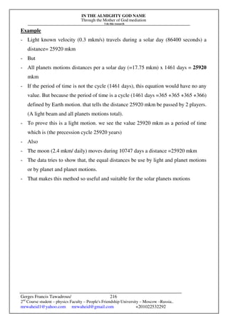 IN THE ALMIGHTY GOD NAME
Through the Mother of God mediation
I do this research
Gerges Francis Tawadrous/
2nd
Course student – physics Faculty – People's Friendship University – Moscow –Russia..
mrwaheid1@yahoo.com mrwaheid@gmail.com +201022532292
216
Example
- Light known velocity (0.3 mkm/s) travels during a solar day (86400 seconds) a
distance= 25920 mkm
- But
- All planets motions distances per a solar day (=17.75 mkm) x 1461 days = 25920
mkm
- If the period of time is not the cycle (1461 days), this equation would have no any
value. But because the period of time is a cycle (1461 days =365 +365 +365 +366)
defined by Earth motion. that tells the distance 25920 mkm be passed by 2 players.
(A light beam and all planets motions total).
- To prove this is a light motion. we see the value 25920 mkm as a period of time
which is (the precession cycle 25920 years)
- Also
- The moon (2.4 mkm/ daily) moves during 10747 days a distance =25920 mkm
- The data tries to show that, the equal distances be use by light and planet motions
or by planet and planet motions.
- That makes this method so useful and suitable for the solar planets motions
 