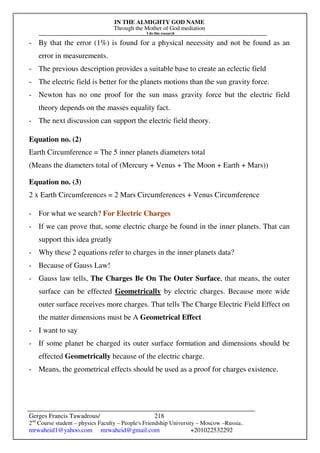 IN THE ALMIGHTY GOD NAME
Through the Mother of God mediation
I do this research
Gerges Francis Tawadrous/
2nd
Course student – physics Faculty – People's Friendship University – Moscow –Russia..
mrwaheid1@yahoo.com mrwaheid@gmail.com +201022532292
218
- By that the error (1%) is found for a physical necessity and not be found as an
error in measurements.
- The previous description provides a suitable base to create an eclectic field
- The electric field is better for the planets motions than the sun gravity force.
- Newton has no one proof for the sun mass gravity force but the electric field
theory depends on the masses equality fact.
- The next discussion can support the electric field theory.
Equation no. (2)
Earth Circumference = The 5 inner planets diameters total
(Means the diameters total of (Mercury + Venus + The Moon + Earth + Mars))
Equation no. (3)
2 x Earth Circumferences = 2 Mars Circumferences + Venus Circumference
- For what we search? For Electric Charges
- If we can prove that, some electric charge be found in the inner planets. That can
support this idea greatly
- Why these 2 equations refer to charges in the inner planets data?
- Because of Gauss Law!
- Gauss law tells, The Charges Be On The Outer Surface, that means, the outer
surface can be effected Geometrically by electric charges. Because more wide
outer surface receives more charges. That tells The Charge Electric Field Effect on
the matter dimensions must be A Geometrical Effect
- I want to say
- If some planet be charged its outer surface formation and dimensions should be
effected Geometrically because of the electric charge.
- Means, the geometrical effects should be used as a proof for charges existence.
 