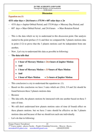 IN THE ALMIGHTY GOD NAME
Through the Mother of God mediation
I do this research
Gerges Francis Tawadrous/
2nd
Course student – physics Faculty – People's Friendship University – Moscow –Russia..
mrwaheid1@yahoo.com mrwaheid@gmail.com +201022532292
22
Discussion
Equation no.(1)
4331 solar days = 24.6 hours x 175.94 = 687 solar days x 2π
- 4331 days = Jupiter Orbital Period, and 175.94 days = Mercury Day Period, and
- 687 days = Mars Orbital Period , and 24.6 hours = Mars Rotation Period
- This is the data which we try to understand in this discussion point. Our analysis
started in the point preface (3-1) and then we compared the 3 planets motions data
in point (3-2) to prove that the 3 planets motions can't be independent from one
another,
- Now , Let's try to understand this data as possible in following:
- The data tells that
- This conclusion is a try to understand the equation no. (1).
- Based on this conclusion we have 3 rates which are (24.6, 3.9 and 2π) should be
found between these 3 planets motions data
- Because
- The idea tells, the planets motions be interacted with one another based on these 3
rates of time.
- We still don't understand how planets motions rates of time (if found) effect on
these planets motions. but we have 3 rates should be effective on the 3 planets
motions data and because of that we should test each rate individually
- Let's do that in following:
 1 hour of Mercury Motion = 24.6 hours of Jupiter Motion
 And
 1 hour of Mercury Motion = 3.9 hours of Mars Motion
 And
 1 hour of Mars Motion = 2π hours of Jupiter Motion
 