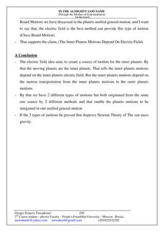 IN THE ALMIGHTY GOD NAME
Through the Mother of God mediation
I do this research
Gerges Francis Tawadrous/
2nd
Course student – physics Faculty – People's Friendship University – Moscow –Russia..
mrwaheid1@yahoo.com mrwaheid@gmail.com +201022532292
220
Board Motion) we have discussed in the planets unified general motion. and I want
to say that, the electric field is the best method can provide this type of motion
(Chess Board Motion)
- That supports the claim, (The Inner Planets Motions Depend On Electric Field)
A Conclusion
- The electric field idea aims to create a source of motion for the inner planets. By
that the moving planets are the inner planets. That tells the inner planets motions
depend on the inner planets electric field. But the outer planets motions depend on
the motion transportation from the inner planets motions to the outer planets
motions.
- By that we have 2 different types of motions but both originated from the same
one source by 2 different methods and that enable the planets motions to be
integrated in one unified general motion
- If the 2 types of motions be proved that disprove Newton Theory of The sun mass
gravity.
 