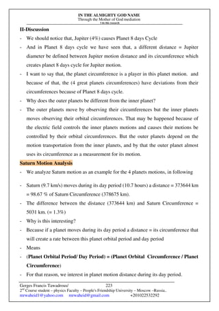 IN THE ALMIGHTY GOD NAME
Through the Mother of God mediation
I do this research
Gerges Francis Tawadrous/
2nd
Course student – physics Faculty – People's Friendship University – Moscow –Russia..
mrwaheid1@yahoo.com mrwaheid@gmail.com +201022532292
223
II-Discussion
- We should notice that, Jupiter (4%) causes Planet 8 days Cycle
- And in Planet 8 days cycle we have seen that, a different distance = Jupiter
diameter be defined between Jupiter motion distance and its circumference which
creates planet 8 days cycle for Jupiter motion.
- I want to say that, the planet circumference is a player in this planet motion. and
because of that, the (4 great planets circumferences) have deviations from their
circumferences because of Planet 8 days cycle.
- Why does the outer planets be different from the inner planet?
- The outer planets move by observing their circumferences but the inner planets
moves observing their orbital circumferences. That may be happened because of
the electric field controls the inner planets motions and causes their motions be
controlled by their orbital circumferences. But the outer planets depend on the
motion transportation from the inner planets, and by that the outer planet almost
uses its circumference as a measurement for its motion.
Saturn Motion Analysis
- We analyze Saturn motion as an example for the 4 planets motions, in following
- Saturn (9.7 km/s) moves during its day period (10.7 hours) a distance = 373644 km
= 98.67 % of Saturn Circumference (378675 km).
- The difference between the distance (373644 km) and Saturn Circumference =
5031 km. (= 1.3%)
- Why is this interesting?
- Because if a planet moves during its day period a distance = its circumference that
will create a rate between this planet orbital period and day period
- Means
- (Planet Orbital Period/ Day Period) = (Planet Orbital Circumference / Planet
Circumference)
- For that reason, we interest in planet motion distance during its day period.
 