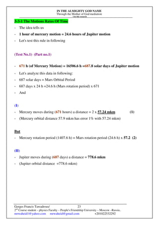IN THE ALMIGHTY GOD NAME
Through the Mother of God mediation
I do this research
Gerges Francis Tawadrous/
2nd
Course student – physics Faculty – People's Friendship University – Moscow –Russia..
mrwaheid1@yahoo.com mrwaheid@gmail.com +201022532292
23
3-3-1 The Motions Rates Of Time
- The idea tells us
- 1 hour of mercury motion = 24.6 hours of Jupiter motion
- Let's test this rule in following
(Test No.1) (Part no.1)
- 671 h (of Mercury Motion) = 16506.6 h =687.8 solar days of Jupiter motion
- Let's analyze this data in following:
- 687 solar days = Mars Orbital Period
- 687 days x 24 h =24.6 h (Mars rotation period) x 671
- And
(I)
- Mercury moves during (671 hours) a distance = 2 x 57.24 mkm (1)
- (Mercury orbital distance 57.9 mkm has error 1% with 57.24 mkm)
But
- Mercury rotation period (1407.6 h) = Mars rotation period (24.6 h) x 57.2 (2)
(II)
- Jupiter moves during (687 days) a distance = 778.6 mkm
- (Jupiter orbital distance =778.6 mkm)
 