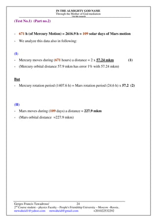 IN THE ALMIGHTY GOD NAME
Through the Mother of God mediation
I do this research
Gerges Francis Tawadrous/
2nd
Course student – physics Faculty – People's Friendship University – Moscow –Russia..
mrwaheid1@yahoo.com mrwaheid@gmail.com +201022532292
24
(Test No.1) (Part no.2)
- 671 h (of Mercury Motion) = 2616.9 h = 109 solar days of Mars motion
- We analyze this data also in following:
(I)
- Mercury moves during (671 hours) a distance = 2 x 57.24 mkm (1)
- (Mercury orbital distance 57.9 mkm has error 1% with 57.24 mkm)
But
- Mercury rotation period (1407.6 h) = Mars rotation period (24.6 h) x 57.2 (2)
(II)
- Mars moves during (109 days) a distance = 227.9 mkm
- (Mars orbital distance =227.9 mkm)
 