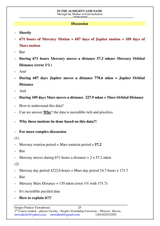 IN THE ALMIGHTY GOD NAME
Through the Mother of God mediation
I do this research
Gerges Francis Tawadrous/
2nd
Course student – physics Faculty – People's Friendship University – Moscow –Russia..
mrwaheid1@yahoo.com mrwaheid@gmail.com +201022532292
25
Discussion
- Shortly
- 671 hours of Mercury Motion = 687 days of Jupiter motion = 109 days of
Mars motion
- But
- During 671 hours Mercury moves a distance 57.2 mkm= Mercury Orbital
Distance (error 1%)
- And
- During 687 days Jupiter moves a distance 778.6 mkm = Jupiter Orbital
Distance
- And
- During 109 days Mars moves a distance 227.9 mkm = Mars Orbital Distance
- How to understand this data?
- Can we answer Why? the data is incredible rich and priceless
- Why these motions be done based on this data?!
- For more complex discussion
(1)
- Mercury rotation period = Mars rotation period x 57.2
- But
- Mercury moves during 671 hours a distance = 2 x 57.2 mkm
(2)
- Mercury day period 4222.6 hours = Mars day period 24.7 hours x 171.7
- But
- Mercury Mars Distance = 170 mkm (error 1% with 171.7)
- It's incredible puzzled data
- How to explain it?!!
 
