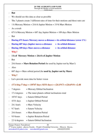 IN THE ALMIGHTY GOD NAME
Through the Mother of God mediation
I do this research
Gerges Francis Tawadrous/
2nd
Course student – physics Faculty – People's Friendship University – Moscow –Russia..
mrwaheid1@yahoo.com mrwaheid@gmail.com +201022532292
26
- But
- We should see this data as clear as possible
- The 3 planets create 3 different rates of time for their motions and these rates are
- 1 h Mercury Motion = 24.6 h Jupiter Motion = 3.9 h Mars Motion
- As a result
- 671 h Mercury Motion = 687 day Jupiter Motion = 109 days Mars Motion
- But
- During 671 hours Mercury moves a distance = its orbital distance (error 1%)
- During 687 days Jupiter moves a distance = its orbital distance
- During 109 days Mars moves a distance = its orbital distance
- Why?
- 1 h of Mercury Motion = 24.6 h of Jupiter Motion
- But
- 24.6 hours = Mars Rotation Period (be used by Jupiter not by Mars!)
- Also
- 687 days = Mars orbital period (be used by Jupiter not by Mars)
- Why?
- Let's provide more data for better vision
- (17.4 deg /7 deg) = (10747 days /4331 days) = (24.1/9.7) =(24.6/9.9) =2.48
- 7 degrees = Mercury Orbital Inclination
- 17.4 degrees = The inner planets orbital inclinations total
- 10747 days = Saturn Orbital Period
- 4331 days = Jupiter Orbital Period
- 24.1 km/s = Mars Velocity
- 9.7 km/s = Saturn Velocity
- 24.6 hours = Mars Rotation Period
- 9.9 hours = Jupiter Rotation Period
- 2.5 d degrees = Saturn Orbital Inclination
 