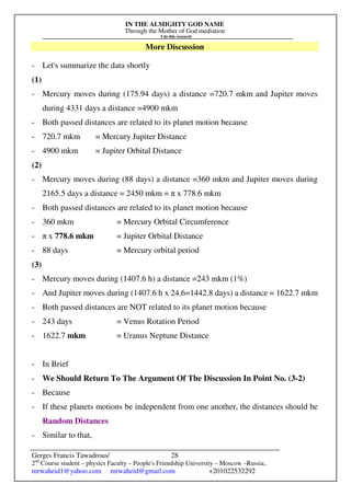 IN THE ALMIGHTY GOD NAME
Through the Mother of God mediation
I do this research
Gerges Francis Tawadrous/
2nd
Course student – physics Faculty – People's Friendship University – Moscow –Russia..
mrwaheid1@yahoo.com mrwaheid@gmail.com +201022532292
28
More Discussion
- Let's summarize the data shortly
(1)
- Mercury moves during (175.94 days) a distance =720.7 mkm and Jupiter moves
during 4331 days a distance =4900 mkm
- Both passed distances are related to its planet motion because
- 720.7 mkm = Mercury Jupiter Distance
- 4900 mkm = Jupiter Orbital Distance
(2)
- Mercury moves during (88 days) a distance =360 mkm and Jupiter moves during
2165.5 days a distance = 2450 mkm = π x 778.6 mkm
- Both passed distances are related to its planet motion because
- 360 mkm = Mercury Orbital Circumference
- π x 778.6 mkm = Jupiter Orbital Distance
- 88 days = Mercury orbital period
(3)
- Mercury moves during (1407.6 h) a distance =243 mkm (1%)
- And Jupiter moves during (1407.6 h x 24.6=1442.8 days) a distance = 1622.7 mkm
- Both passed distances are NOT related to its planet motion because
- 243 days = Venus Rotation Period
- 1622.7 mkm = Uranus Neptune Distance
- In Brief
- We Should Return To The Argument Of The Discussion In Point No. (3-2)
- Because
- If these planets motions be independent from one another, the distances should be
Random Distances
- Similar to that,
 
