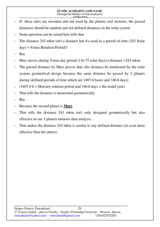 IN THE ALMIGHTY GOD NAME
Through the Mother of God mediation
I do this research
Gerges Francis Tawadrous/
2nd
Course student – physics Faculty – People's Friendship University – Moscow –Russia..
mrwaheid1@yahoo.com mrwaheid@gmail.com +201022532292
29
- If these rates are invented and not used by the planets real motions, the passed
distances should be random and not defined distances in the solar system
- Some question can be raised here tells that
- The distance 243 mkm isn't a distance but it's used as a period of time (243 Solar
days = Venus Rotation Period)?
- But
- Mars moves during Venus day period (116.75 solar days) a distance =243 mkm,
- The passed distance by Mars proves that, this distance be mentioned by the solar
system geometrical design because the same distance be passed by 2 planets
during (defined periods of time which are 1407.6 hours and 346.6 days)
- (1407.6 h = Mercury rotation period and 346.6 days = the nodal year)
- That tells the distance is mentioned geometrically
- But
- Because the second planet is Mars
- That tells the distance 243 mkm isn't only designed geometrically but also
effective in our 3 planets motions data analysis..
- That makes the distance 243 mkm is similar to any defined distance (or even more
effective than the others)
 