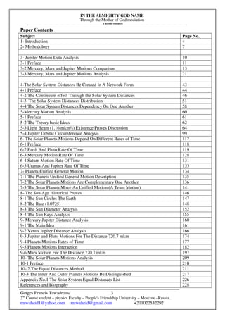 IN THE ALMIGHTY GOD NAME
Through the Mother of God mediation
I do this research
Gerges Francis Tawadrous/
2nd
Course student – physics Faculty – People's Friendship University – Moscow –Russia..
mrwaheid1@yahoo.com mrwaheid@gmail.com +201022532292
3
Paper Contents
Subject Page No.
1- Introduction 4
2- Methodology 7
3- Jupiter Motion Data Analysis 10
3-1 Preface 11
3-2 Mercury, Mars and Jupiter Motions Comparison 13
3-3 Mercury, Mars and Jupiter Motions Analysis 21
4-The Solar System Distances Be Created In A Network Form 43
4-1 Preface 44
4-2 The Continuum effect Through the Solar System Distances 46
4-3 The Solar System Distances Distribution 51
4-4 The Solar System Distances Dependency On One Another 58
5-Mercury Motion Analysis 60
5-1 Preface 61
5-2 The Theory basic Ideas 62
5-3 Light Beam (1.16 mkm/s) Existence Proves Discussion 64
5-4 Jupiter Orbital Circumference Analysis 99
6- The Solar Planets Motions Depend On Different Rates of Time 117
6-1 Preface 118
6-2 Earth And Pluto Rate Of Time 119
6-3 Mercury Motion Rate Of Time 128
6-4 Saturn Motion Rate Of Time 131
6-5 Uranus And Jupiter Rate Of Time 133
7- Planets Unified General Motion 134
7-1 The Planets Unified General Motion Description 135
7-2 The Solar Planets Motions Are Complementary One Another 136
7-3 The Solar Planets Move An Unified Motion (A Team Motion) 141
8- The Sun Age Historical Proves 146
8-1 The Sun Circles The Earth 147
8-2 The Rate (1.0725) 148
8-3 The Sun Diameter Analysis 152
8-4 The Sun Rays Analysis 155
9- Mercury Jupiter Distance Analysis 160
9-1 The Main Idea 161
9-2 Venus Jupiter Distance Analysis 166
9-3 Jupiter and Pluto Motions For The Distance 720.7 mkm 174
9-4 Planets Motions Rates of Time 177
9-5 Planets Motions Interaction 182
9-6 Mars Motion For The Distance 720.7 mkm 197
10- The Solar Planets Motions Analysis 209
10-1 Preface 210
10- 2 The Equal Distances Method 211
10-3 The Inner And Outer Planets Motions Be Distinguished 217
Appendix No.1 The Solar System Equal Distances List 226
References and Biography 228
 