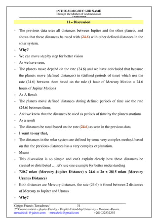 IN THE ALMIGHTY GOD NAME
Through the Mother of God mediation
I do this research
Gerges Francis Tawadrous/
2nd
Course student – physics Faculty – People's Friendship University – Moscow –Russia..
mrwaheid1@yahoo.com mrwaheid@gmail.com +201022532292
31
II – Discussion
- The previous data uses all distances between Jupiter and the other planets, and
shows that these distances be rated with (24.6) with other defined distances in the
solar system.
- Why?
- We can move step by step for better vision
- As we have seen,
- The planets move depend on the rate (24.6) and we have concluded that because
the planets move (defined distances) in (defined periods of time) which use the
rate (24.6) between them based on the rule (1 hour of Mercury Motion = 24.6
hours of Jupiter Motion)
- As A Result
- The planets move defined distances during defined periods of time use the rate
(24.6) between them.
- And we know that the distances be used as periods of time by the planets motions
- As a result
- The distances be rated based on the rate (24.6) as seen in the previous data
- I want to say that,
- The distances in the solar system are defined by some very complex method, based
on that the previous distances has a very complex explanation.
- Means
- This discussion is so simple and can't explain clearly how these distances be
created or distributed … let's use one example for better understanding
- 720.7 mkm (Mercury Jupiter Distance) x 24.6 = 2π x 2815 mkm (Mercury
Uranus Distance)
- Both distances are Mercury distances, the rate (24.6) is found between 2 distances
of Mercury to Jupiter and Uranus
- Why?
 