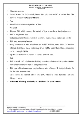 IN THE ALMIGHTY GOD NAME
Through the Mother of God mediation
I do this research
Gerges Francis Tawadrous/
2nd
Course student – physics Faculty – People's Friendship University – Moscow –Russia..
mrwaheid1@yahoo.com mrwaheid@gmail.com +201022532292
32
- I have no answer,
- I want to say, the understood general idea tells that (there's a rate of time 24.6
between Mercury and Jupiter Motions)
- And
- The distances be used as periods of time
- As result
- The rate 24.6 which controls the periods of time be used also for the distances
- This is the general idea
- But each distance has its own story how to be created based on this rate (24.6)
- This idea is complex because
- Many other rates of time be used for the planets motions, and a result, the distance
which is distributed based on the rate (24.6) will be redistributed based on another
rate for example (4.61)
- By that the distances be created in some a network form
- But
- This network can't be discovered clearly unless we discovered the planets motions
rates of time and form them in one general map
- This map which is designed by the planets rates of time will be the indicator for
the distance network map
- Let's discuss the second rate of time (3.9) which is found between Mars and
Mercury, where
- 1 Hour Of Mercury Motion Be = 3.91 Hours Of Mars Motion
 