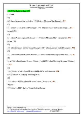 IN THE ALMIGHTY GOD NAME
Through the Mother of God mediation
I do this research
Gerges Francis Tawadrous/
2nd
Course student – physics Faculty – People's Friendship University – Moscow –Russia..
mrwaheid1@yahoo.com mrwaheid@gmail.com +201022532292
33
3-3-3 The Rate of time 3.91
I - Data
(1)
687 days (Mars orbital period) = 175.94 days (Mercury Day Period) x 3.91
(2)
227.9 mkm (Mars Orbital Distance) = 57.9 mkm (Mercury Orbital Distance ) x 3.91
(error 0.7%)
(3)
671 mkm (Venus Jupiter Distance) = 170 mkm (Mercury Mars Distance ) x 3.91
(error 1%)
(4)
360 mkm (Mercury Orbital Circumference) =91.7 mkm (Mercury Earth Distance ) x 3.91
(5)
2815 mkm (Mercury Uranus Distance) =720 mkm (Mercury Jupiter Distance ) x 3.91
(6)
2π x 2764 mkm (Venus Uranus Distance) = (4437.2 mkm Mercury Neptune Distance)
x 3.91
(7)
1407.6 mkm = 360 mkm (Mercury Orbital Circumference) x 3.91
(1407.6 hours = Mercury rotation period)
(8)
5378 mkm = 1375.6 mkm (Mercury Saturn Distance) x 3.91
Where
5378 hours =224.7 days = Venus Orbital Period
 