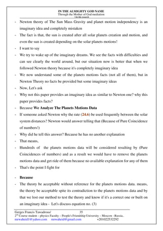 IN THE ALMIGHTY GOD NAME
Through the Mother of God mediation
I do this research
Gerges Francis Tawadrous/
2nd
Course student – physics Faculty – People's Friendship University – Moscow –Russia..
mrwaheid1@yahoo.com mrwaheid@gmail.com +201022532292
35
- Newton theory of The Sun Mass Gravity and planet motion independency is an
imaginary idea and completely mistaken
- The fact is that, the sun is created after all solar planets creation and motion, and
even the sun is created depending on the solar planets motions!
- I want to say
- We try to wake up of the imaginary dreams. We see the facts with difficulties and
can see clearly the world around, but our situation now is better that when we
followed Newton theory because it's completely imaginary idea
- We now understand some of the planets motions facts (not all of them), but in
Newton Theory no facts be provided but some imaginary ideas
- Now, Let's ask
- Why not this paper provides an imaginary idea as similar to Newton one? why this
paper provides facts?
- Because We Analyze The Planets Motions Data
- If someone asked Newton why the rate (24.6) be used frequently between the solar
system distances? Newton would answer telling that (Because of Pure Coincidence
of numbers!)
- Why did he tell this answer? Because he has no another explanation
- That means,
- Hundreds of the planets motions data will be considered resulting by (Pure
Coincidences of numbers) and as a result we would have to remove the planets
motions data and get ride of them because no available explanation for any of them
- That's the point I fight for
- Because
- The theory be acceptable without reference for the planets motions data. means,
the theory be acceptable spite its contradiction to the planets motions data and by
that we lost our method to test the theory and know if it's a correct one or built on
an imaginary idea - Let's discuss equation no. (3)
 