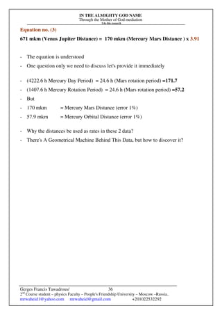 IN THE ALMIGHTY GOD NAME
Through the Mother of God mediation
I do this research
Gerges Francis Tawadrous/
2nd
Course student – physics Faculty – People's Friendship University – Moscow –Russia..
mrwaheid1@yahoo.com mrwaheid@gmail.com +201022532292
36
Equation no. (3)
671 mkm (Venus Jupiter Distance) = 170 mkm (Mercury Mars Distance ) x 3.91
- The equation is understood
- One question only we need to discuss let's provide it immediately
- (4222.6 h Mercury Day Period) = 24.6 h (Mars rotation period) =171.7
- (1407.6 h Mercury Rotation Period) = 24.6 h (Mars rotation period) =57.2
- But
- 170 mkm = Mercury Mars Distance (error 1%)
- 57.9 mkm = Mercury Orbital Distance (error 1%)
- Why the distances be used as rates in these 2 data?
- There's A Geometrical Machine Behind This Data, but how to discover it?
 