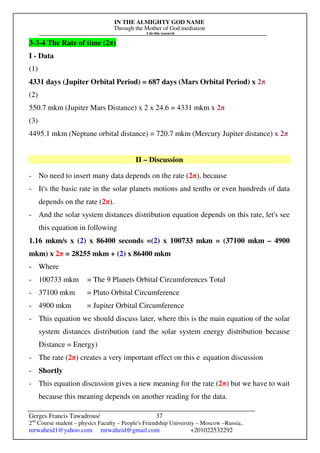 IN THE ALMIGHTY GOD NAME
Through the Mother of God mediation
I do this research
Gerges Francis Tawadrous/
2nd
Course student – physics Faculty – People's Friendship University – Moscow –Russia..
mrwaheid1@yahoo.com mrwaheid@gmail.com +201022532292
37
3-3-4 The Rate of time (2π)
I - Data
(1)
4331 days (Jupiter Orbital Period) = 687 days (Mars Orbital Period) x 2π
(2)
550.7 mkm (Jupiter Mars Distance) x 2 x 24.6 = 4331 mkm x 2π
(3)
4495.1 mkm (Neptune orbital distance) = 720.7 mkm (Mercury Jupiter distance) x 2π
II – Discussion
- No need to insert many data depends on the rate (2π), because
- It's the basic rate in the solar planets motions and tenths or even hundreds of data
depends on the rate (2π).
- And the solar system distances distribution equation depends on this rate, let's see
this equation in following
1.16 mkm/s x (2) x 86400 seconds =(2) x 100733 mkm = (37100 mkm – 4900
mkm) x 2π = 28255 mkm + (2) x 86400 mkm
- Where
- 100733 mkm = The 9 Planets Orbital Circumferences Total
- 37100 mkm = Pluto Orbital Circumference
- 4900 mkm = Jupiter Orbital Circumference
- This equation we should discuss later, where this is the main equation of the solar
system distances distribution (and the solar system energy distribution because
Distance = Energy)
- The rate (2π) creates a very important effect on this e equation discussion
- Shortly
- This equation discussion gives a new meaning for the rate (2π) but we have to wait
because this meaning depends on another reading for the data.
 