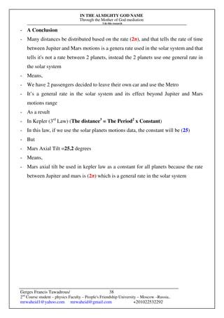 IN THE ALMIGHTY GOD NAME
Through the Mother of God mediation
I do this research
Gerges Francis Tawadrous/
2nd
Course student – physics Faculty – People's Friendship University – Moscow –Russia..
mrwaheid1@yahoo.com mrwaheid@gmail.com +201022532292
38
- A Conclusion
- Many distances be distributed based on the rate (2π), and that tells the rate of time
between Jupiter and Mars motions is a genera rate used in the solar system and that
tells it's not a rate between 2 planets, instead the 2 planets use one general rate in
the solar system
- Means,
- We have 2 passengers decided to leave their own car and use the Metro
- It’s a general rate in the solar system and its effect beyond Jupiter and Mars
motions range
- As a result
- In Kepler (3rd
Law) (The distance3
= The Period2
x Constant)
- In this law, if we use the solar planets motions data, the constant will be (25)
- But
- Mars Axial Tilt =25.2 degrees
- Means,
- Mars axial tilt be used in kepler law as a constant for all planets because the rate
between Jupiter and mars is (2π) which is a general rate in the solar system
 