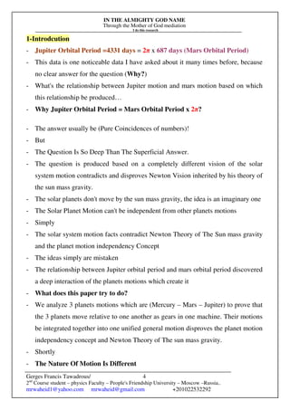 IN THE ALMIGHTY GOD NAME
Through the Mother of God mediation
I do this research
Gerges Francis Tawadrous/
2nd
Course student – physics Faculty – People's Friendship University – Moscow –Russia..
mrwaheid1@yahoo.com mrwaheid@gmail.com +201022532292
4
1-Introdcution
- Jupiter Orbital Period =4331 days = 2π x 687 days (Mars Orbital Period)
- This data is one noticeable data I have asked about it many times before, because
no clear answer for the question (Why?)
- What's the relationship between Jupiter motion and mars motion based on which
this relationship be produced…
- Why Jupiter Orbital Period = Mars Orbital Period x 2π?
- The answer usually be (Pure Coincidences of numbers)!
- But
- The Question Is So Deep Than The Superficial Answer.
- The question is produced based on a completely different vision of the solar
system motion contradicts and disproves Newton Vision inherited by his theory of
the sun mass gravity.
- The solar planets don't move by the sun mass gravity, the idea is an imaginary one
- The Solar Planet Motion can't be independent from other planets motions
- Simply
- The solar system motion facts contradict Newton Theory of The Sun mass gravity
and the planet motion independency Concept
- The ideas simply are mistaken
- The relationship between Jupiter orbital period and mars orbital period discovered
a deep interaction of the planets motions which create it
- What does this paper try to do?
- We analyze 3 planets motions which are (Mercury – Mars – Jupiter) to prove that
the 3 planets move relative to one another as gears in one machine. Their motions
be integrated together into one unified general motion disproves the planet motion
independency concept and Newton Theory of The sun mass gravity.
- Shortly
- The Nature Of Motion Is Different
 
