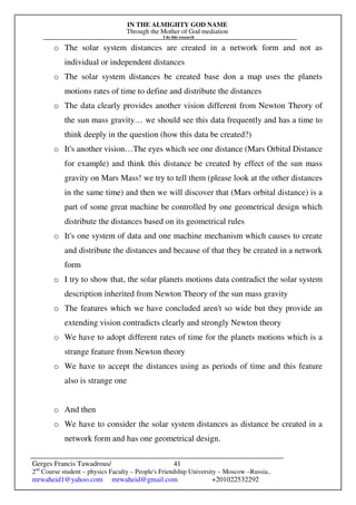 IN THE ALMIGHTY GOD NAME
Through the Mother of God mediation
I do this research
Gerges Francis Tawadrous/
2nd
Course student – physics Faculty – People's Friendship University – Moscow –Russia..
mrwaheid1@yahoo.com mrwaheid@gmail.com +201022532292
41
o The solar system distances are created in a network form and not as
individual or independent distances
o The solar system distances be created base don a map uses the planets
motions rates of time to define and distribute the distances
o The data clearly provides another vision different from Newton Theory of
the sun mass gravity… we should see this data frequently and has a time to
think deeply in the question (how this data be created?)
o It's another vision…The eyes which see one distance (Mars Orbital Distance
for example) and think this distance be created by effect of the sun mass
gravity on Mars Mass! we try to tell them (please look at the other distances
in the same time) and then we will discover that (Mars orbital distance) is a
part of some great machine be controlled by one geometrical design which
distribute the distances based on its geometrical rules
o It's one system of data and one machine mechanism which causes to create
and distribute the distances and because of that they be created in a network
form
o I try to show that, the solar planets motions data contradict the solar system
description inherited from Newton Theory of the sun mass gravity
o The features which we have concluded aren't so wide but they provide an
extending vision contradicts clearly and strongly Newton theory
o We have to adopt different rates of time for the planets motions which is a
strange feature from Newton theory
o We have to accept the distances using as periods of time and this feature
also is strange one
o And then
o We have to consider the solar system distances as distance be created in a
network form and has one geometrical design.
 