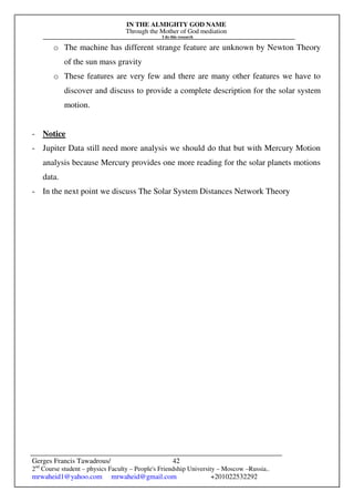 IN THE ALMIGHTY GOD NAME
Through the Mother of God mediation
I do this research
Gerges Francis Tawadrous/
2nd
Course student – physics Faculty – People's Friendship University – Moscow –Russia..
mrwaheid1@yahoo.com mrwaheid@gmail.com +201022532292
42
o The machine has different strange feature are unknown by Newton Theory
of the sun mass gravity
o These features are very few and there are many other features we have to
discover and discuss to provide a complete description for the solar system
motion.
- Notice
- Jupiter Data still need more analysis we should do that but with Mercury Motion
analysis because Mercury provides one more reading for the solar planets motions
data.
- In the next point we discuss The Solar System Distances Network Theory
 