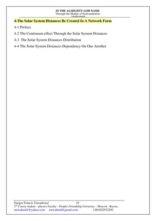 IN THE ALMIGHTY GOD NAME
Through the Mother of God mediation
I do this research
Gerges Francis Tawadrous/
2nd
Course student – physics Faculty – People's Friendship University – Moscow –Russia..
mrwaheid1@yahoo.com mrwaheid@gmail.com +201022532292
43
4-The Solar System Distances Be Created In A Network Form
4-1 Preface
4-2 The Continuum effect Through the Solar System Distances
4-3 The Solar System Distances Distribution
4-4 The Solar System Distances Dependency On One Another
 
