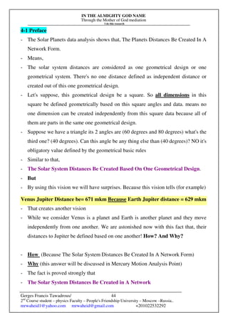 IN THE ALMIGHTY GOD NAME
Through the Mother of God mediation
I do this research
Gerges Francis Tawadrous/
2nd
Course student – physics Faculty – People's Friendship University – Moscow –Russia..
mrwaheid1@yahoo.com mrwaheid@gmail.com +201022532292
44
4-1 Preface
- The Solar Planets data analysis shows that, The Planets Distances Be Created In A
Network Form.
- Means,
- The solar system distances are considered as one geometrical design or one
geometrical system. There's no one distance defined as independent distance or
created out of this one geometrical design.
- Let's suppose, this geometrical design be a square. So all dimensions in this
square be defined geometrically based on this square angles and data. means no
one dimension can be created independently from this square data because all of
them are parts in the same one geometrical design.
- Suppose we have a triangle its 2 angles are (60 degrees and 80 degrees) what's the
third one? (40 degrees). Can this angle be any thing else than (40 degrees)? NO it's
obligatory value defined by the geometrical basic rules
- Similar to that,
- The Solar System Distances Be Created Based On One Geometrical Design.
- But
- By using this vision we will have surprises. Because this vision tells (for example)
Venus Jupiter Distance be= 671 mkm Because Earth Jupiter distance = 629 mkm
- That creates another vision
- While we consider Venus is a planet and Earth is another planet and they move
independently from one another. We are astonished now with this fact that, their
distances to Jupiter be defined based on one another! How? And Why?
- How (Because The Solar System Distances Be Created In A Network Form)
- Why (this answer will be discussed in Mercury Motion Analysis Point)
- The fact is proved strongly that
- The Solar System Distances Be Created in A Network
 