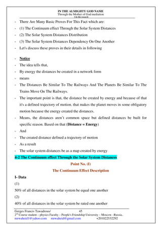 IN THE ALMIGHTY GOD NAME
Through the Mother of God mediation
I do this research
Gerges Francis Tawadrous/
2nd
Course student – physics Faculty – People's Friendship University – Moscow –Russia..
mrwaheid1@yahoo.com mrwaheid@gmail.com +201022532292
45
- There Are Many Basic Proves For This Fact which are:
- (1) The Continuum effect Through the Solar System Distances
- (2) The Solar System Distances Distribution
- (3) The Solar System Distances Dependency On One Another
- Let's discuss these proves in their details in following
- Notice
- The idea tells that,
- By energy the distances be created in a network form
- means
- The Distances Be Similar To The Railways And The Planets Be Similar To The
Trains Move On The Railways.
- The important point is that, the distance be created by energy and because of that
it's a defined trajectory of motion. that makes the planet moves in some obligatory
motion because the energy created the distances.
- Means, the distances aren’t common space but defined distances be built for
specific reason. Based on that (Distance = Energy)
- And
- The created distance defined a trajectory of motion
- As a result
- The solar system distances be as a map created by energy
4-2 The Continuum effect Through the Solar System Distances
Point No. (I)
The Continuum Effect Description
I- Data
(1)
50% of all distances in the solar system be equal one another
(2)
40% of all distances in the solar system be rated one another
 
