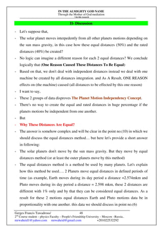 IN THE ALMIGHTY GOD NAME
Through the Mother of God mediation
I do this research
Gerges Francis Tawadrous/
2nd
Course student – physics Faculty – People's Friendship University – Moscow –Russia..
mrwaheid1@yahoo.com mrwaheid@gmail.com +201022532292
48
II- Discussion
- Let's suppose that,
- The solar planet moves interpedently from all other planets motions depending on
the sun mass gravity, in this case how these equal distances (50%) and the rated
distances (40%) be created?
- No logic can imagine a different reason for each 2 equal distances? We conclude
logically that (One Reason Caused These Distances To Be Equal)
- Based on that, we don't deal with independent distances instead we deal with one
machine be created by all distances integration. and As A Result, ONE REASON
effects on (the machine) caused (all distances to be effected by this one reason)
- I want to say,
- These 2 groups of data disproves The Planet Motion Independency Concept.
- There's no way to create the equal and rated distances in huge percentage if the
planets motions be independent from one another.
- But
- Why These Distances Are Equal?
- The answer is somehow complex and will be clear in the point no.(10) in which we
should discuss the equal distances method… but here let's provide a short answer
in following:
- The solar planets don't move by the sun mass gravity. But they move by equal
distances method (or at least the outer planets move by this method)
- The equal distances method is a method be used by many planets. Let's explain
how this method be used…. 2 Planets move equal distances in defined periods of
time (as example, Earth moves during its day period a distance =2.574mkm and
Pluto moves during its day period a distance = 2.598 mkm, these 2 distances are
different with 1% only and by that they can be considered equal distances. As a
result for these 2 motions equal distances Earth and Pluto motions data be in
proportionality with one another. this data we should discuss in point no.(6)
 