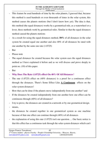 IN THE ALMIGHTY GOD NAME
Through the Mother of God mediation
I do this research
Gerges Francis Tawadrous/
2nd
Course student – physics Faculty – People's Friendship University – Moscow –Russia..
mrwaheid1@yahoo.com mrwaheid@gmail.com +201022532292
49
- This feature be used hundreds of time by the solar planets, I guessed that, because
this method is used hundreds or even thousands of times in the solar system, this
method causes the planets motions (but I don't know how yet). The idea is that,
this method (the equal distances) works by a geometrical rule, as a waterwheel or a
lever, these methods work by geometrical rules. Similar to that the equal distances
method caused the planets motions
- As a result for using the equal distances method, 50% of all distances in the solar
system be created equal one another and also 40% of all distances be rated with
one another by the same one rate (1.0725)
- But
- Please note
- The equal distances be created because the solar system uses the equal distances
method as I have explained it before and as we will discuss and prove deeply in
point no. (10) of this paper.
- But
- Why Does The Rate (1.0725) effect On 40% Of All Distances?
- The rate (1.0725) effect on (40% distances) is a proof for a continuous effect
through the distances. There's Some Effect Like A Continuum effects on the
solar system distances!
- How that can be done if the planets move independently from one another? and
- If the distances be created independently from one another how one effect can be
continuous through (40%) of all distances?
- I try to prove, the distances are created in a network or by one geometrical design.
- means,
- the distances be created together in one geometrical system as one machine
because of that one effect can continue through (40%) of all distances
- the explanation of using this rate (1.0725) isn't our question…. Our basic notice is
that this effect has a continuous task through the solar system distances which can't
 